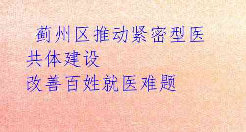 蓟州区推动紧密型医共体建设 改善百姓就医难题