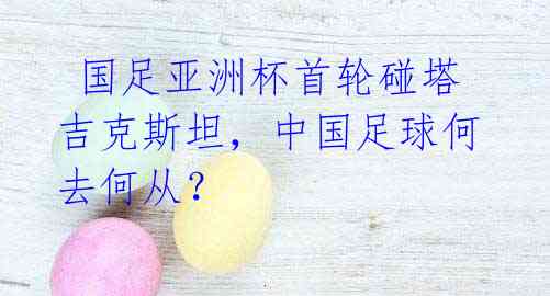 国足亚洲杯首轮碰塔吉克斯坦,中国足球何去何从?
