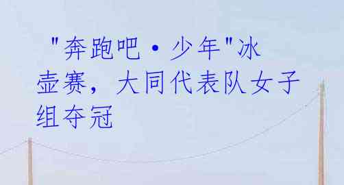 "奔跑吧·少年"冰壶赛,大同代表队女子组夺冠