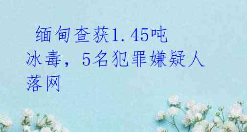缅甸查获1.45吨冰毒,5名犯罪嫌疑人落网