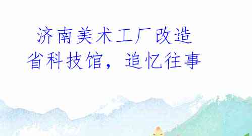 济南美术工厂改造省科技馆,追忆往事