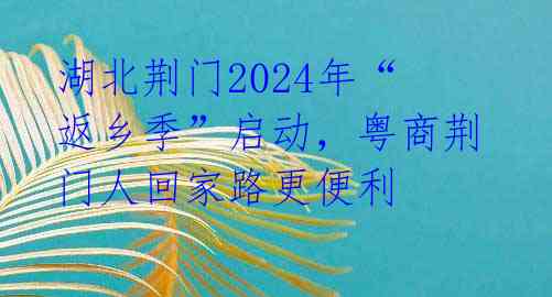 湖北荆门2024年“返乡季”启动，粤商荆门人回家路更便利 