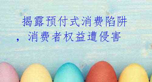  揭露预付式消费陷阱，消费者权益遭侵害