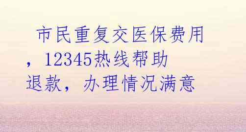  市民重复交医保费用，12345热线帮助退款，办理情况满意 