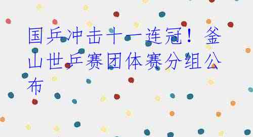 国乒冲击十一连冠!釜山世乒赛团体赛分组公布
