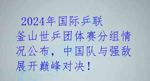  2024年国际乒联釜山世乒团体赛分组情况公布，中国队与强敌展开巅峰对决！ 