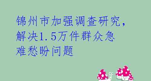 锦州市加强调查研究，解决1.5万件群众急难愁盼问题 