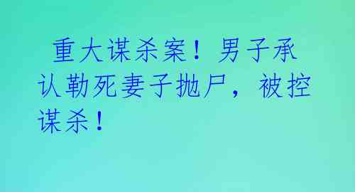  重大谋杀案！男子承认勒死妻子抛尸，被控谋杀！ 