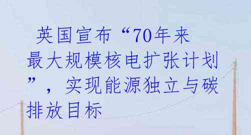  英国宣布“70年来最大规模核电扩张计划”，实现能源独立与碳排放目标 