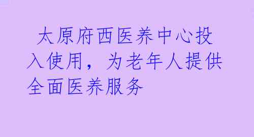  太原府西医养中心投入使用，为老年人提供全面医养服务 