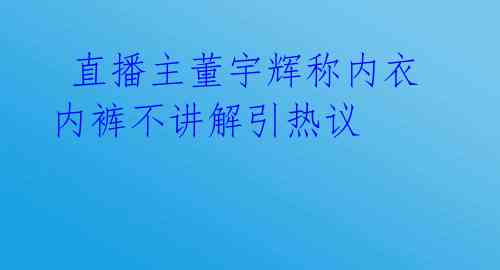  直播主董宇辉称内衣内裤不讲解引热议