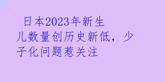  日本2023年新生儿数量创历史新低，少子化问题惹关注