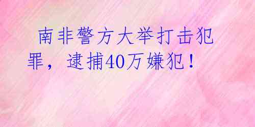  南非警方大举打击犯罪，逮捕40万嫌犯！ 