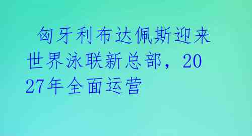  匈牙利布达佩斯迎来世界泳联新总部，2027年全面运营 