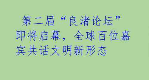  第二届“良渚论坛”即将启幕，全球百位嘉宾共话文明新形态 