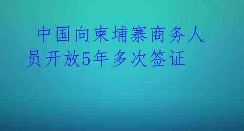  中国向柬埔寨商务人员开放5年多次签证 